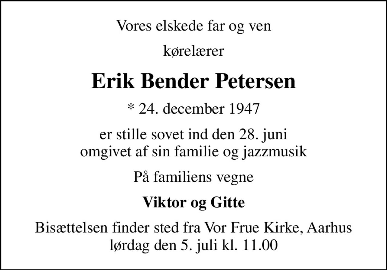 Vores elskede far og ven
kørelærer
Erik Bender Petersen
* 24. december 1947
er stille sovet ind den 28. juni omgivet af sin familie og jazzmusik
På familiens vegne
Viktor og Gitte
Bisættelsen finder sted fra Vor Frue Kirke, Aarhus  lørdag den 5. juli kl. 11.00