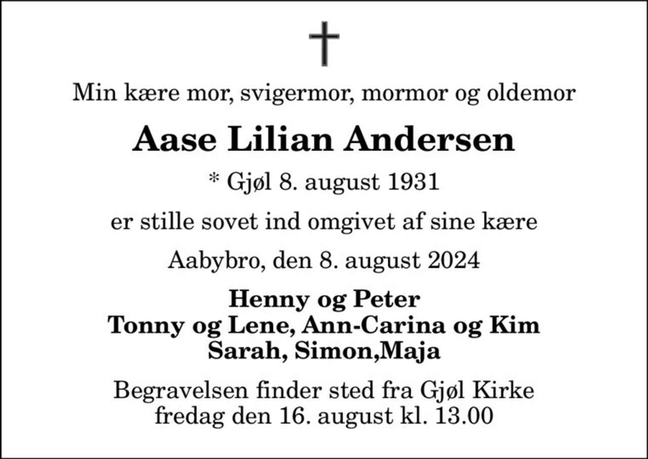 Min kære mor, svigermor, mormor og oldemor
Aase Lilian Andersen
* Gjøl 8. august 1931
er stille sovet ind omgivet af sine kære
Aabybro, den 8. august 2024
Henny og Peter Tonny og Lene, Ann-Carina og Kim Sarah, Simon,Maja
Begravelsen finder sted fra Gjøl Kirke  fredag den 16. august kl. 13.00