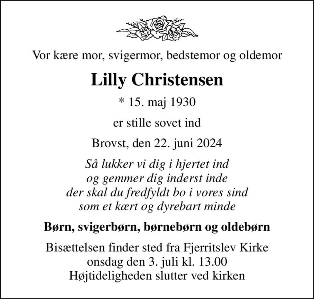 Vor kære mor, svigermor, bedstemor og oldemor
Lilly Christensen
* 15. maj 1930
er stille sovet ind
Brovst, den 22. juni 2024
Så lukker vi dig i hjertet ind og gemmer dig inderst inde der skal du fredfyldt bo i vores sind som et kært og dyrebart minde
Børn, svigerbørn, børnebørn og oldebørn
Bisættelsen finder sted fra Fjerritslev Kirke  onsdag den 3. juli kl. 13.00  Højtideligheden slutter ved kirken