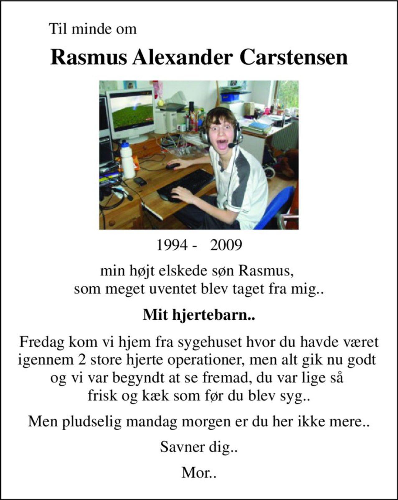 Til minde om 
Rasmus Alexander Carstensen 
1994 -   2009 
min højt elskede søn Rasmus,  som meget uventet blev taget fra mig.. 
Mit hjertebarn.. 
Fredag kom vi hjem fra sygehuset hvor du havde været igennem 2 store hjerte operationer, men alt gik nu godt  og vi var begyndt at se fremad, du var lige så  frisk og kæk som før du blev syg.. 
Men pludselig mandag morgen er du her ikke mere.. 
Savner dig.. 
Mor..