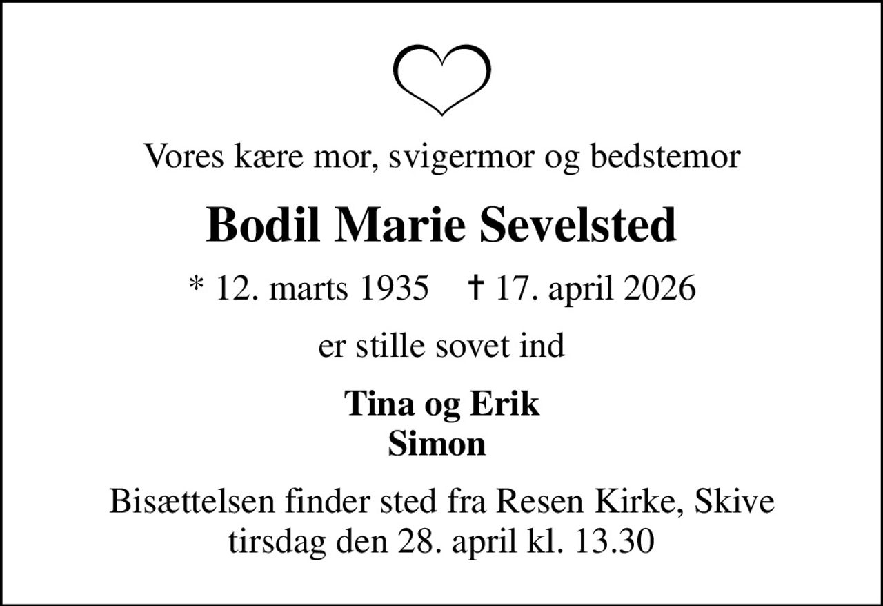 Vores kære mor, svigermor og bedstemor
Bodil Marie Sevelsted
* 12. marts 1935    ✝ 17. april 2026
er stille sovet ind
Tina og Erik Simon 
Bisættelsen finder sted fra Resen Kirke, Skive  tirsdag den 28. april kl. 13.30