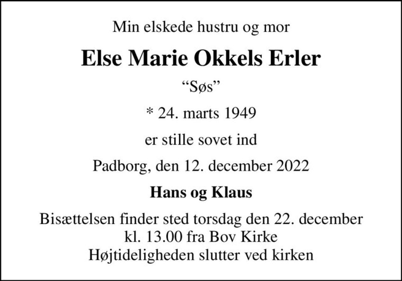 Min elskede hustru og mor
Else Marie Okkels Erler
Søs
* 24. marts 1949
er stille sovet ind
Padborg, den 12. december 2022
Hans og Klaus
Bisættelsen finder sted torsdag den 22. december kl. 13.00 fra Bov Kirke Højtideligheden slutter ved kirken