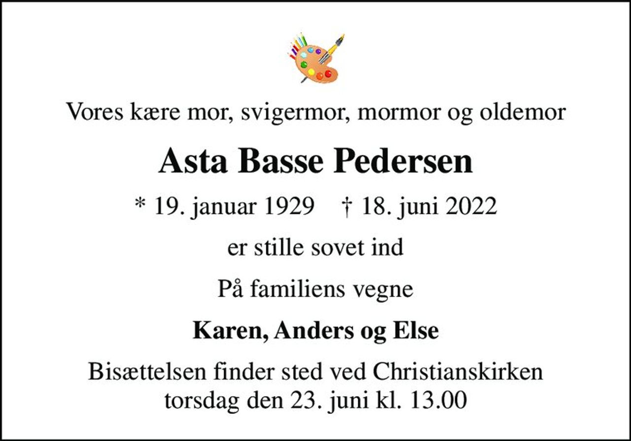 Vores kære mor, svigermor, mormor og oldemor
Asta Basse Pedersen
* 19. januar 1929    ✝ 18. juni 2022
er stille sovet ind
På familiens vegne
Karen, Anders og Else
Bisættelsen finder sted ved Christianskirken  torsdag den 23. juni kl. 13.00