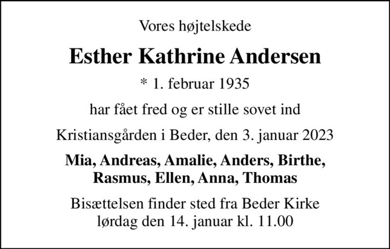 Vores højtelskede
Esther Kathrine Andersen
* 1. februar 1935
har fået fred og er stille sovet ind
Kristiansgården i Beder, den 3. januar 2023
Mia, Andreas, Amalie, Anders, Birthe, Rasmus, Ellen, Anna, Thomas
Bisættelsen finder sted fra Beder Kirke  lørdag den 14. januar kl. 11.00
