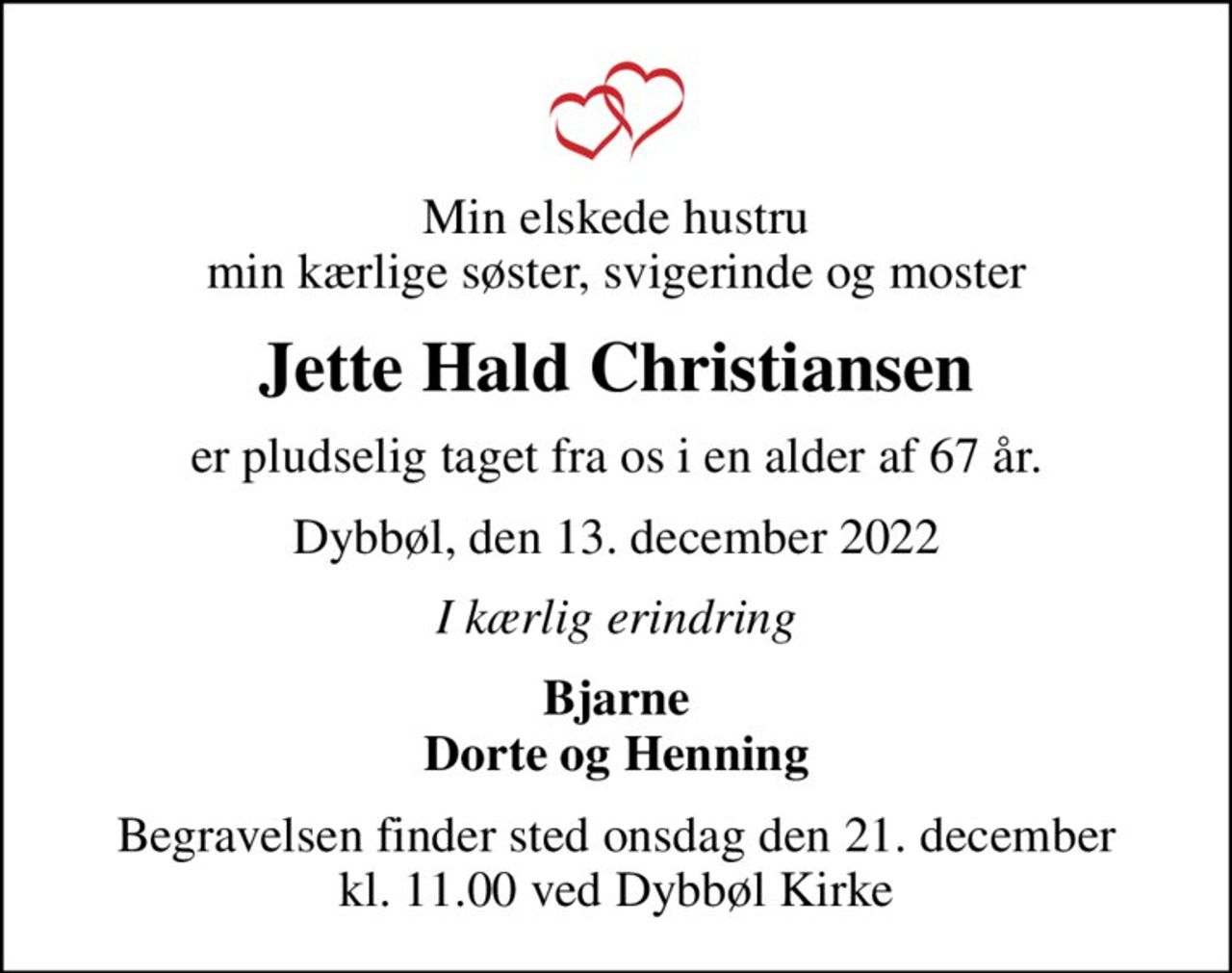 Min elskede hustru min kærlige søster, svigerinde og moster
Jette Hald Christiansen
er pludselig taget fra os i en alder af 67 år.
Dybbøl, den 13. december 2022
I kærlig erindring
Bjarne Dorte og Henning
Begravelsen finder sted onsdag den 21. december kl. 11.00 ved Dybbøl Kirke