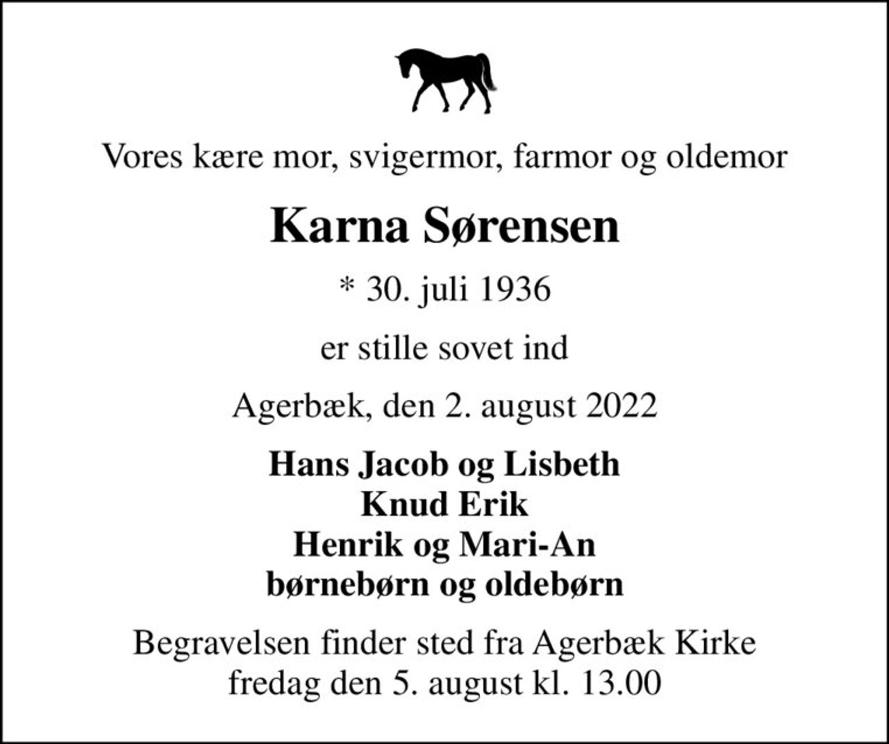 Vores kære mor, svigermor, farmor og oldemor
Karna Sørensen
* 30. juli 1936
er stille sovet ind
Agerbæk, den 2. august 2022
Hans Jacob og Lisbeth Knud Erik Henrik og Mari-An børnebørn og oldebørn
Begravelsen finder sted fra Agerbæk Kirke  fredag den 5. august kl. 13.00