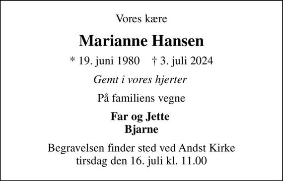 Vores kære
Marianne Hansen
* 19. juni 1980    &#x271d; 3. juli 2024
Gemt i vores hjerter 
På familiens vegne
Far og Jette  Bjarne
Begravelsen finder sted ved Andst Kirke  tirsdag den 16. juli kl. 11.00