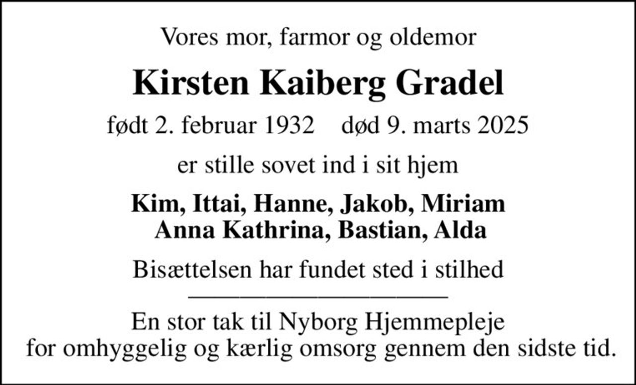 Vores mor, farmor og oldemor
Kirsten Kaiberg Gradel
født 2. februar 1932    død 9. marts 2025
er stille sovet ind i sit hjem
Kim, Ittai, Hanne, Jakob, Miriam  Anna Kathrina, Bastian, Alda
Bisættelsen har fundet sted i stilhed  En stor tak til Nyborg Hjemmepleje  for omhyggelig og kærlig omsorg gennem den sidste tid.