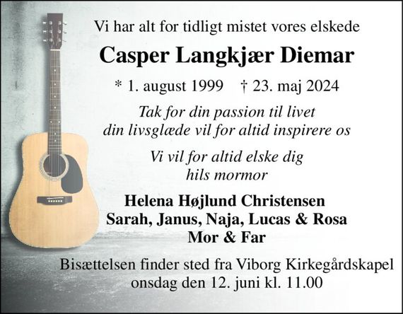 Vi har alt for tidligt mistet vores elskede 
Casper Langkjær Diemar 
*&#x200B; 1. august 1999&#x200B;    &#x2020;&#x200B; 23. maj 2024 
Tak for din passion til livet din livsglæde vil for altid inspirere os 
Vi vil for altid elske dig hils mormor 
Helena Højlund Christensen  Sarah, Janus, Naja, Lucas & Rosa Mor & Far 
Bisættelsen&#x200B; finder sted fra Viborg Kirkegårdskapel&#x200B; onsdag den 12. juni&#x200B; kl. 11.00