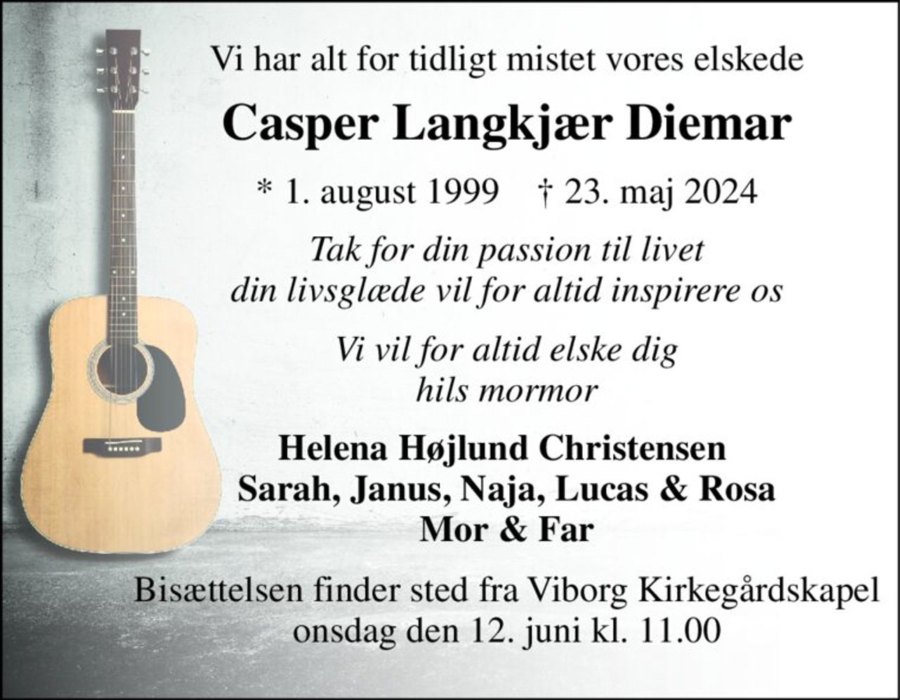Vi har alt for tidligt mistet vores elskede 
Casper Langkjær Diemar 
*​ 1. august 1999​    †​ 23. maj 2024 
Tak for din passion til livet din livsglæde vil for altid inspirere os 
Vi vil for altid elske dig hils mormor 
Helena Højlund Christensen  Sarah, Janus, Naja, Lucas & Rosa Mor & Far 
Bisættelsen​ finder sted fra Viborg Kirkegårdskapel​ onsdag den 12. juni​ kl. 11.00