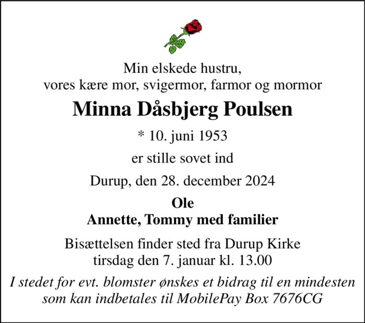 Min elskede hustru, vores kære mor, svigermor, farmor og mormor 
Minna Dåsbjerg Poulsen 
★​ 10. juni 1953 
er stille sovet ind 
Durup, den 28. december 2024 
Ole Annette, Tommy med familier 
Bisættelsen​ finder sted fra Durup Kirke​ tirsdag den 7. januar​ kl. 13.00 
I stedet for evt. blomster ønskes et bidrag til en mindesten som kan indbetales til MobilePay Box 7676CG