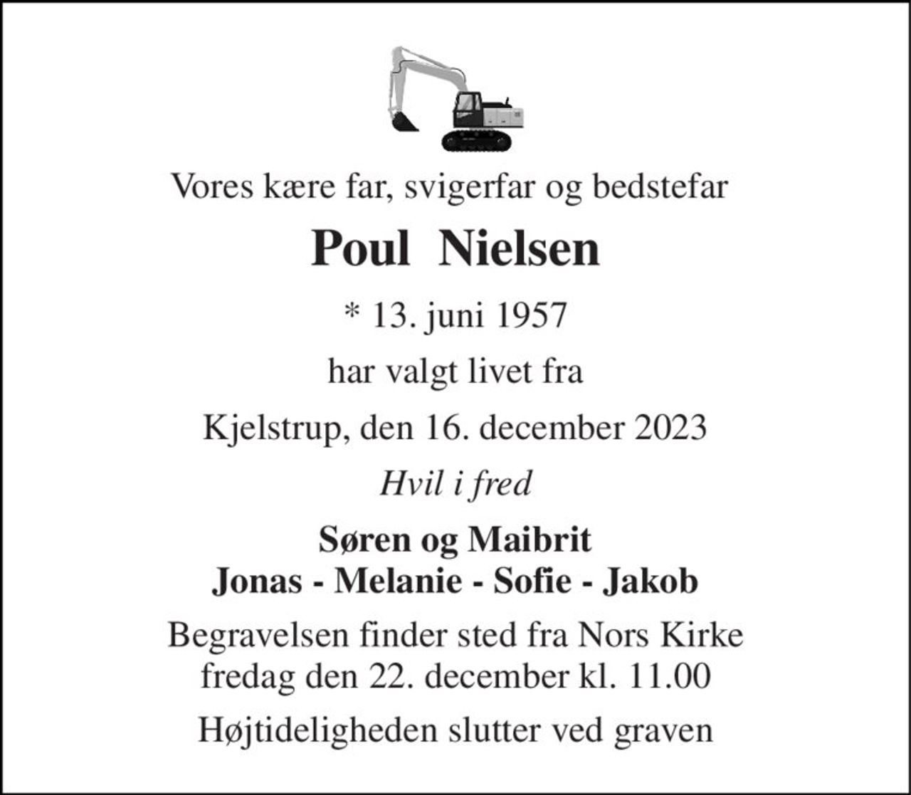 Vores kære far, svigerfar og bedstefar 
Poul  Nielsen 
* 13. juni 1957 
har valgt livet fra 
Kjelstrup, den 16. december 2023 
Hvil i fred 
Søren og Maibrit Jonas - Melanie - Sofie - Jakob 
Begravelsen finder sted fra Nors Kirke fredag den 22. december kl. 11.00 
Højtideligheden slutter ved graven