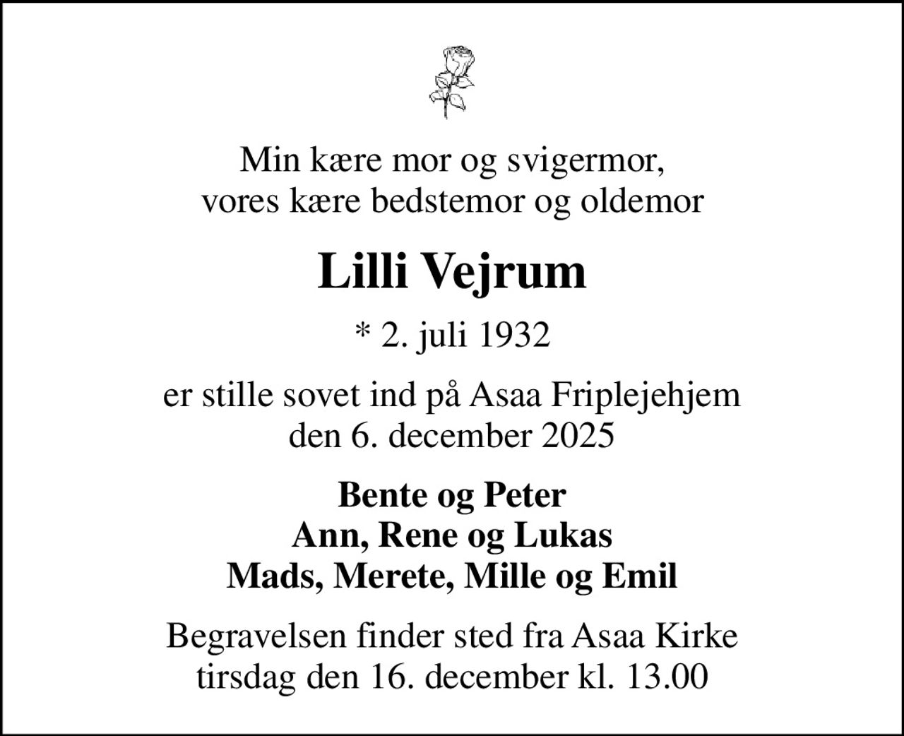 Min kære mor og svigermor, vores kære bedstemor og oldemor
Lilli Vejrum
* 2. juli 1932
er stille sovet ind på Asaa Friplejehjem den 6. december 2025
Bente og Peter Ann, Rene og Lukas Mads, Merete, Mille og Emil
Begravelsen finder sted fra Asaa Kirke tirsdag den 16. december kl. 13.00