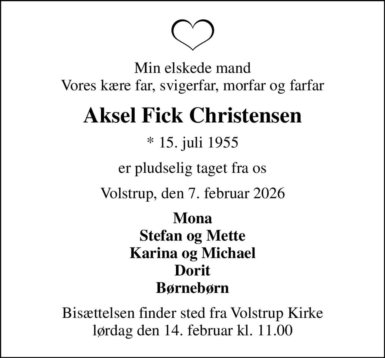 Min elskede mand Vores kære far, svigerfar, morfar og farfar
Aksel Fick Christensen
* 15. juli 1955
er pludselig taget fra os
Volstrup, den 7. februar 2026
Mona Stefan og Mette Karina og Michael Dorit Børnebørn
Bisættelsen finder sted fra Volstrup Kirke  lørdag den 14. februar kl. 11.00