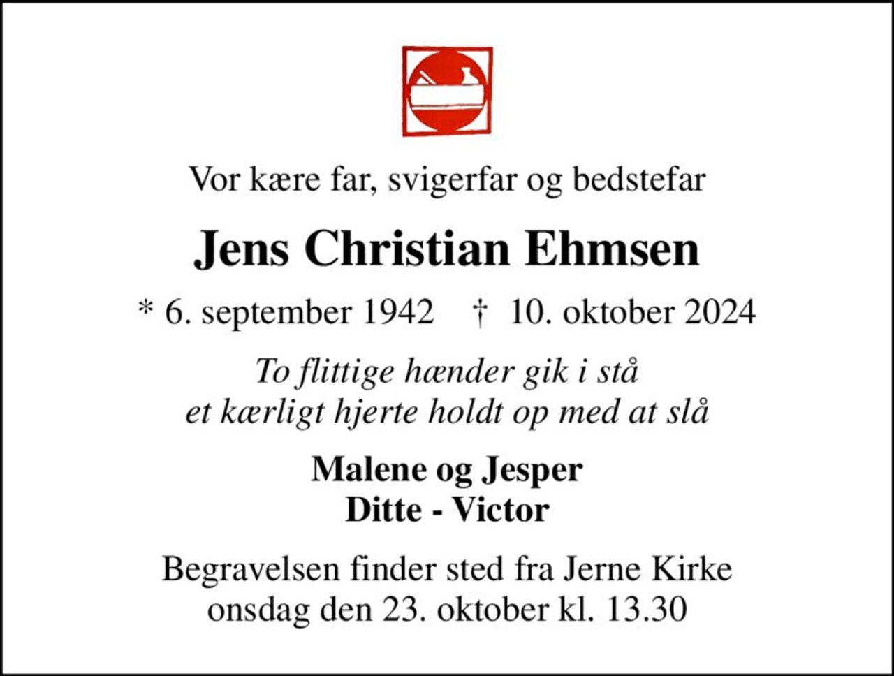 Vor kære far, svigerfar og bedstefar
Jens Christian Ehmsen
* 6. september 1942    ✝ 10. oktober 2024
To flittige hænder gik i stå et kærligt hjerte holdt op med at slå
Malene og Jesper Ditte - Victor
Begravelsen finder sted fra Jerne Kirke  onsdag den 23. oktober kl. 13.30