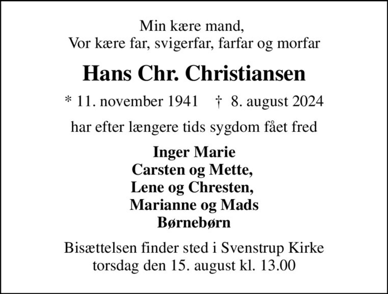 Min kære mand,  Vor kære far, svigerfar, farfar og morfar
Hans Chr. Christiansen
* 11. november 1941    ✝ 8. august 2024
har efter længere tids sygdom fået fred
Inger Marie Carsten og Mette,  Lene og Chresten,  Marianne og Mads Børnebørn
Bisættelsen finder sted i Svenstrup Kirke  torsdag den 15. august kl. 13.00