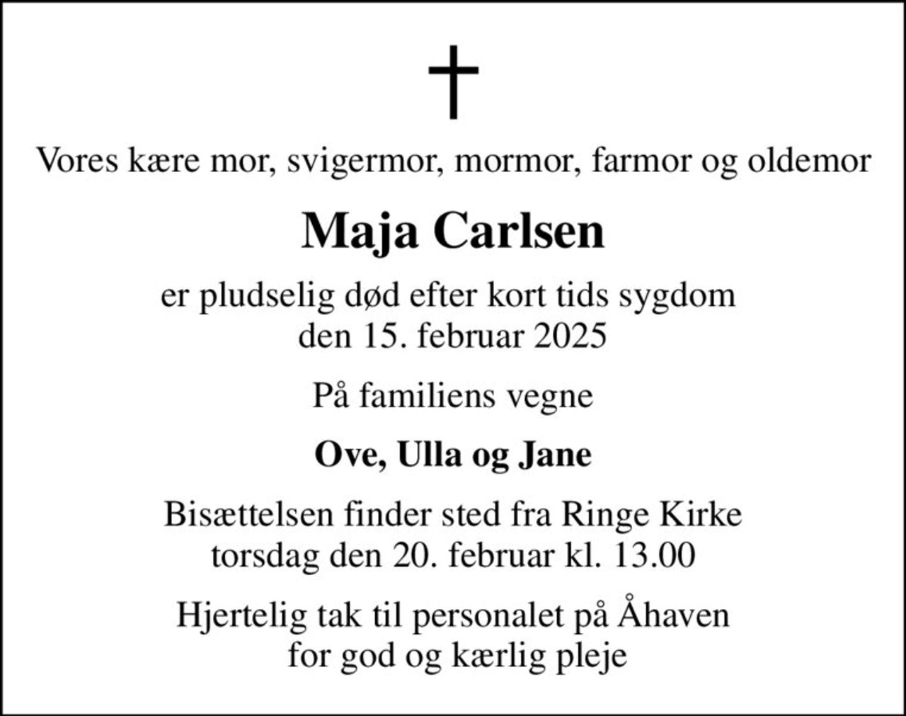 Vores kære mor, svigermor, mormor, farmor og oldemor
Maja Carlsen
er pludselig død efter kort tids sygdom  den 15. februar 2025
På familiens vegne
Ove, Ulla og Jane
Bisættelsen finder sted fra Ringe Kirke  torsdag den 20. februar kl. 13.00 
Hjertelig tak til personalet på Åhaven  for god og kærlig pleje