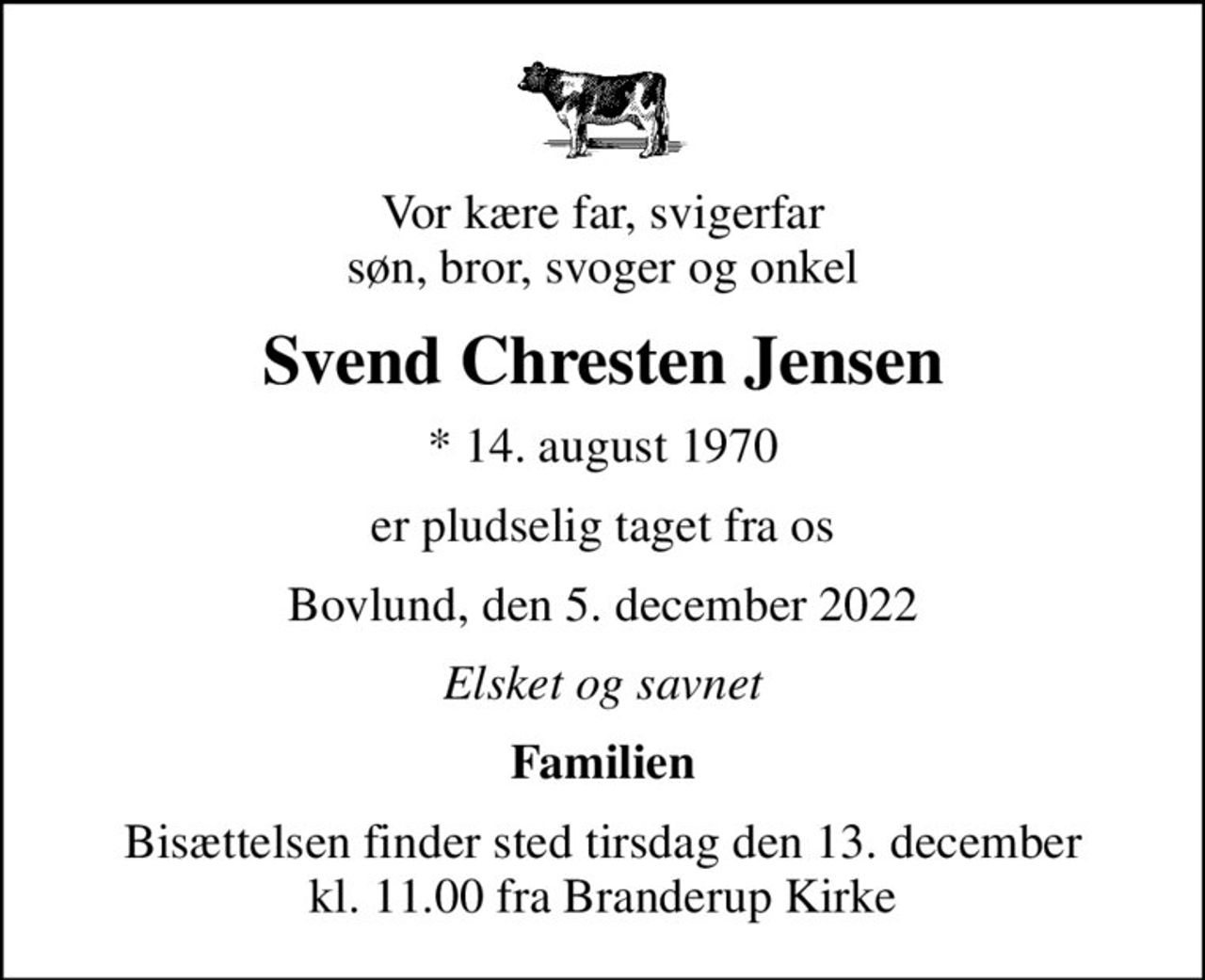 Vor kære far, svigerfar søn, bror, svoger og onkel
Svend Chresten Jensen
* 14. august 1970
er pludselig taget fra os
Bovlund, den 5. december 2022
Elsket og savnet
Familien
Bisættelsen finder sted tirsdag den 13. december kl. 11.00 fra Branderup Kirke