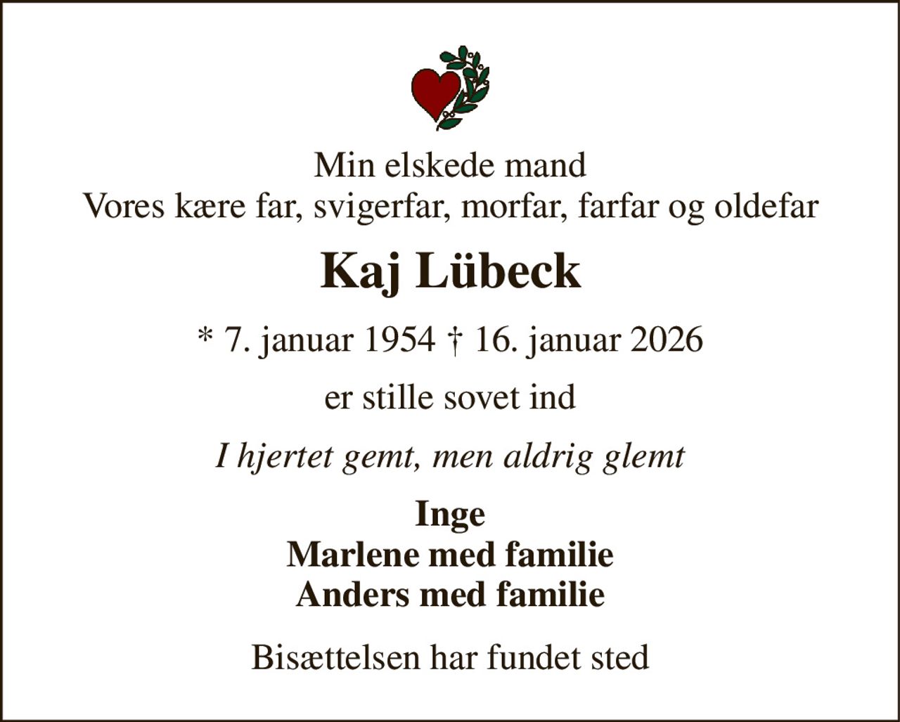 Min elskede mand Vores kære far, svigerfar, morfar, farfar og oldefar 
Kaj Lübeck​ 
* 7. januar 1954 † 16. januar 2026 
er stille sovet ind 
I hjertet gemt, men aldrig glemt 
Inge Marlene med familie Anders med familie 
Bisættelsen har fundet sted