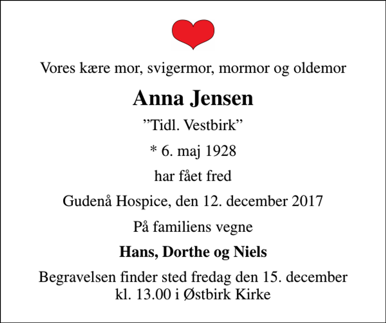 <p>Vores kære mor, svigermor, mormor og oldemor<br />Anna Jensen<br />Tidl. Vestbirk<br />* 6. maj 1928<br />har fået fred<br />Gudenå Hospice, den 12. december 2017<br />På familiens vegne<br />Hans, Dorthe og Niels<br />Begravelsen finder sted fredag den 15. december kl. 13.00 i Østbirk Kirke</p>