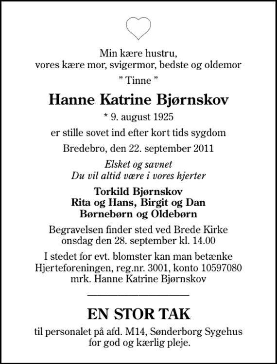 <p>Min kære hustru, vores kære mor, svigermor, bedste og oldemor<br />Tinne<br />Hanne Katrine Bjørnskov<br />* 9. august 1925<br />er stille sovet ind efter kort tids sygdom<br />Bredebro, den 22. september 2011<br />Elsket og savnet Du vil altid være i vores hjerter<br />Torkild Bjørnskov Rita og Hans, Birgit og Dan Børnebørn og Oldebørn<br />Begravelsen finder sted ved Brede Kirke onsdag den 28. september kl. 14.00<br />I stedet for evt. blomster kan man betænke<br />Hjerteforeningen reg.4183,konto10597080mrk. Hanne Katrine<br />Bjørnskov<br />EN STOR TAK<br />til personalet på afd. M14, Sønderborg Sygehus for god og kærlig pleje.</p>