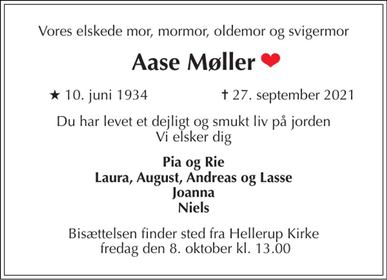 <p>Vores elskede mor, mormor, oldemor og svigermor<br />Aase Møller<br />★​ 10. juni 1934<br />✝ 27. september 2021<br />Du har levet et dejligt og smukt liv på jorden Vi elsker dig<br />Pia og Rie Laura, August, Andreas og Lasse Joanna Niels<br />Bisættelsen​ finder sted fra Hellerup Kirke fredag den 8. oktober​ kl. 13.00</p>