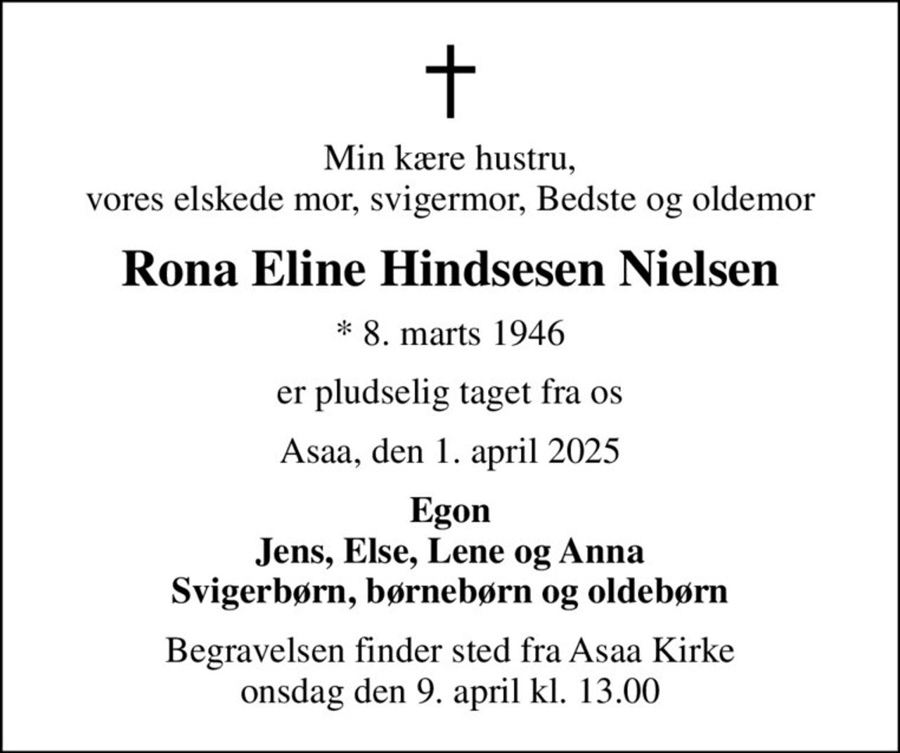 Min kære hustru, vores elskede mor, svigermor, Bedste og oldemor
Rona Eline Hindsesen Nielsen
* 8. marts 1946
er pludselig taget fra os
Asaa, den 1. april 2025
Egon Jens, Else, Lene og Anna Svigerbørn, børnebørn og oldebørn
Begravelsen finder sted fra Asaa Kirke onsdag den 9. april kl. 13.00