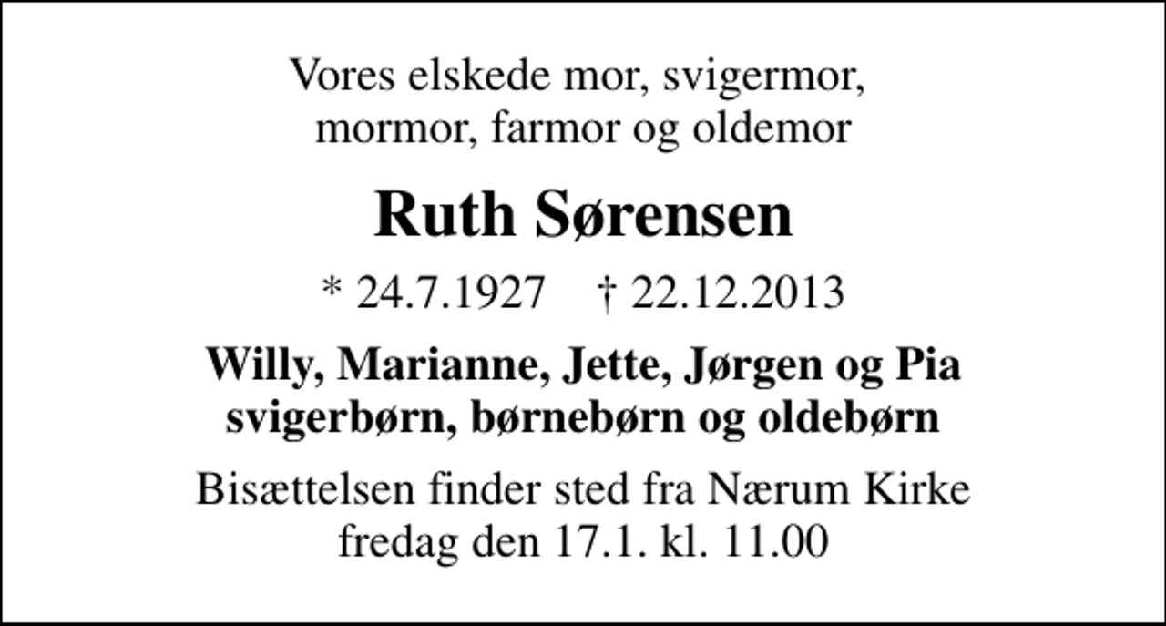 <p>Vores elskede mor, svigermor, mormor, farmor og oldemor<br />Ruth Sørensen<br />* 24.7.1927 ✝ 22.12.2013<br />Willy, Marianne, Jette, Jørgen og Pia svigerbørn, børnebørn og oldebørn<br />Bisættelsen finder sted fra Nærum Kirke fredag den 17.1. kl. 11.00</p>
