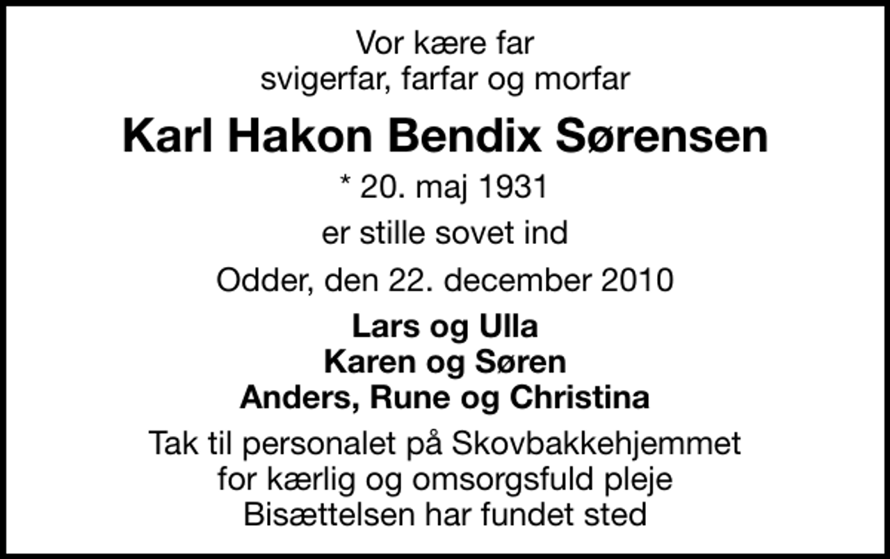 <p>Vor kære far svigerfar, farfar og morfar<br />Karl Hakon Bendix Sørensen<br />* 20. maj 1931<br />er stille sovet ind<br />Odder, den 22. december 2010<br />Lars og Ulla Karen og Søren Anders, Rune og Christina<br />Tak til personalet på Skovbakkehjemmet for kærlig og omsorgsfuld pleje Bisættelsen har fundet sted</p>