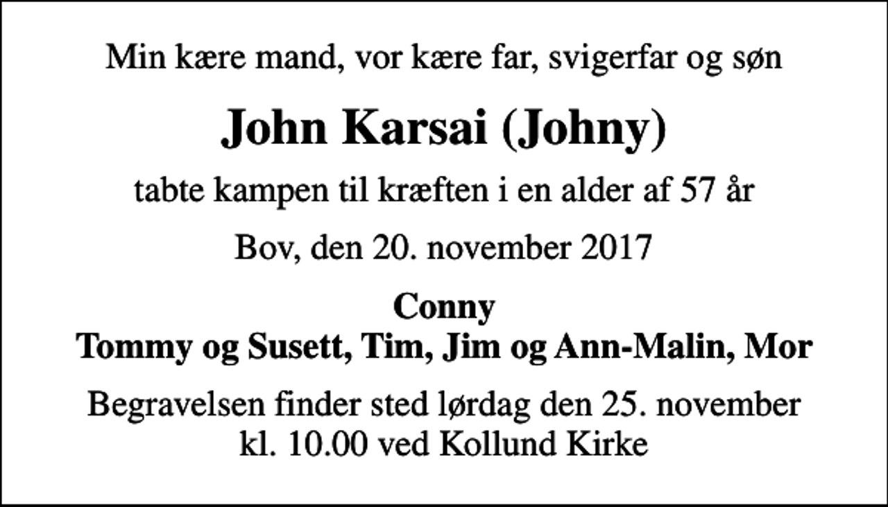<p>Min kære mand, vor kære far, svigerfar og søn<br />John Karsai (Johny)<br />tabte kampen til kræften i en alder af 57 år<br />Bov, den 20. november 2017<br />Conny Tommy og Susett, Tim, Jim og Ann-Malin, Mor<br />Begravelsen finder sted lørdag den 25. november kl. 10.00 ved Kollund Kirke</p>