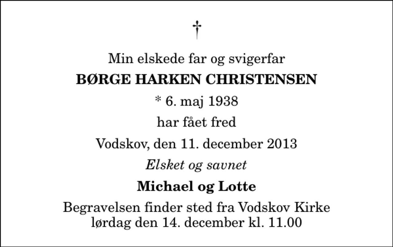 <p>Min elskede far og svigerfar<br />Børge Harken Christensen<br />* 6. maj 1938<br />har fået fred<br />Vodskov, den 11. december 2013<br />Elsket og savnet<br />Michael og Lotte<br />Begravelsen finder sted fra Vodskov Kirke lørdag den 14. december kl. 11.00</p>