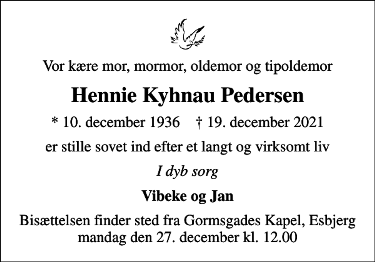 <p>Vor kære mor, mormor, oldemor og tipoldemor<br />Hennie Kyhnau Pedersen<br />* 10. december 1936 ✝ 19. december 2021<br />er stille sovet ind efter et langt og virksomt liv<br />I dyb sorg<br />Vibeke og Jan<br />Bisættelsen finder sted fra Gormsgades Kapel, Esbjerg mandag den 27. december kl. 12.00</p>