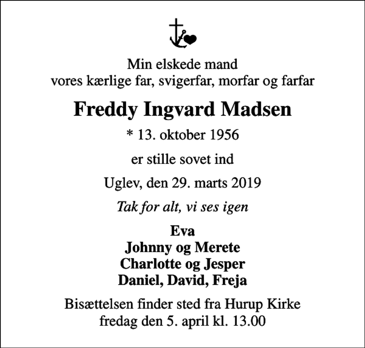 <p>Min elskede mand vores kærlige far, svigerfar, morfar og farfar<br />Freddy Ingvard Madsen<br />* 13. oktober 1956<br />er stille sovet ind<br />Uglev, den 29. marts 2019<br />Tak for alt, vi ses igen<br />Eva Johnny og Merete Charlotte og Jesper Daniel, David, Freja<br />Bisættelsen finder sted fra Hurup Kirke fredag den 5. april kl. 13.00</p>