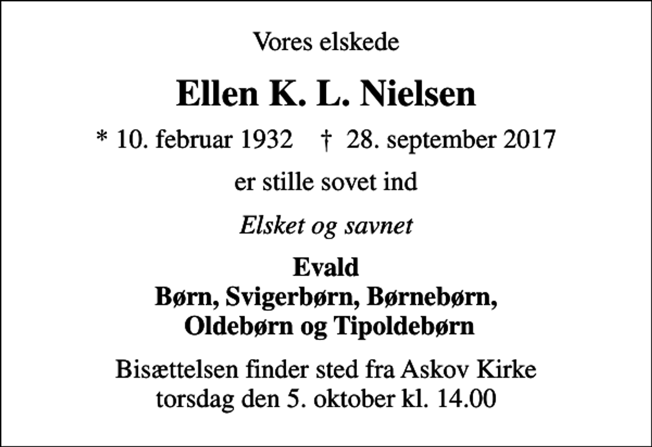 <p>Vores elskede<br />Ellen K. L. Nielsen<br />* 10. februar 1932 ✝ 28. september 2017<br />er stille sovet ind<br />Elsket og savnet<br />Evald Børn, Svigerbørn, Børnebørn, Oldebørn og Tipoldebørn<br />Bisættelsen finder sted fra Askov Kirke torsdag den 5. oktober kl. 14.00</p>