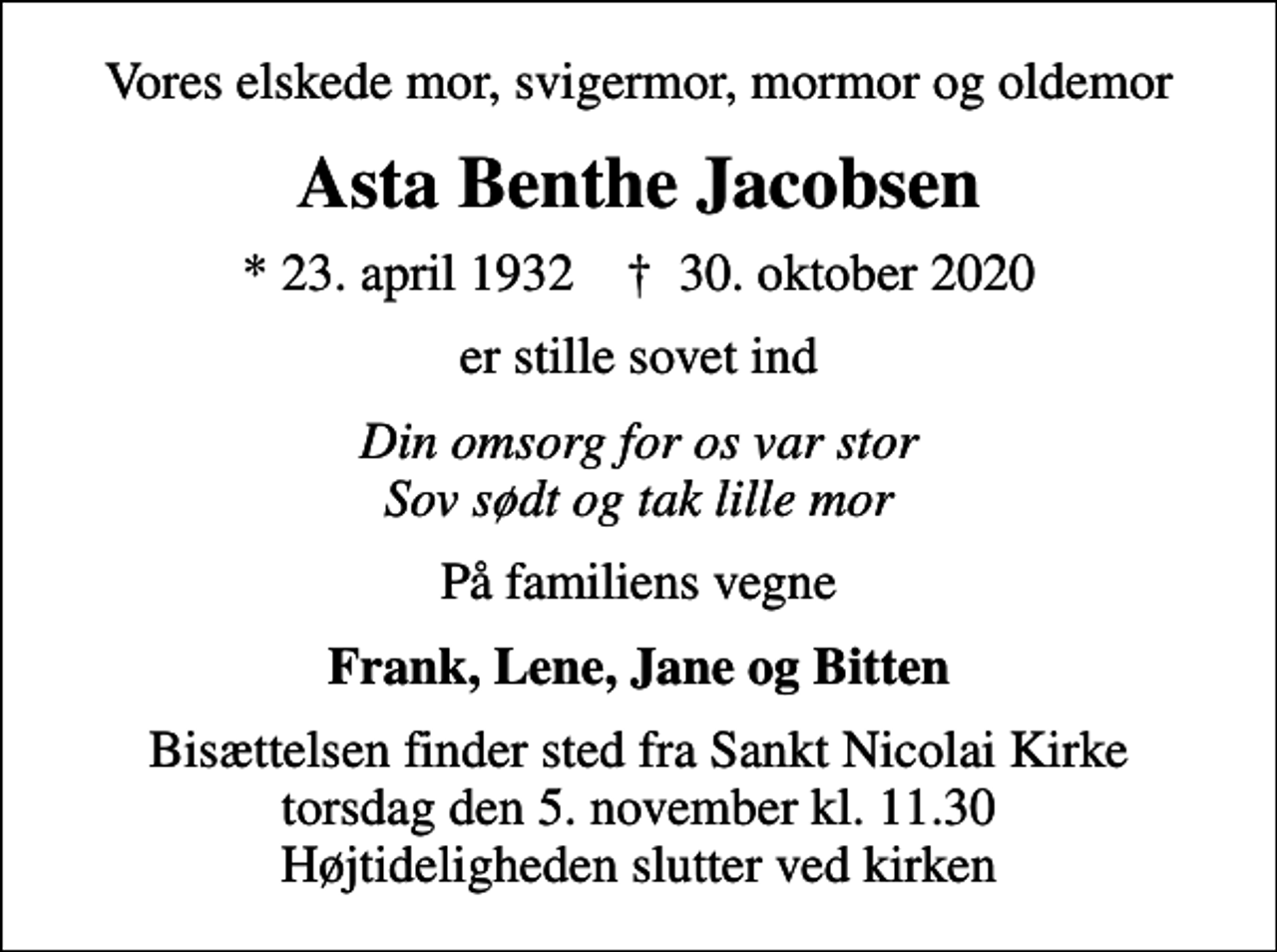 <p>Vores elskede mor, svigermor, mormor og oldemor<br />Asta Benthe Jacobsen<br />* 23. april 1932 ✝ 30. oktober 2020<br />er stille sovet ind<br />Din omsorg for os var stor Sov sødt og tak lille mor<br />På familiens vegne<br />Frank, Lene, Jane og Bitten<br />Bisættelsen finder sted fra Sankt Nicolai Kirke torsdag den 5. november kl. 11.30 Højtideligheden slutter ved kirken</p>