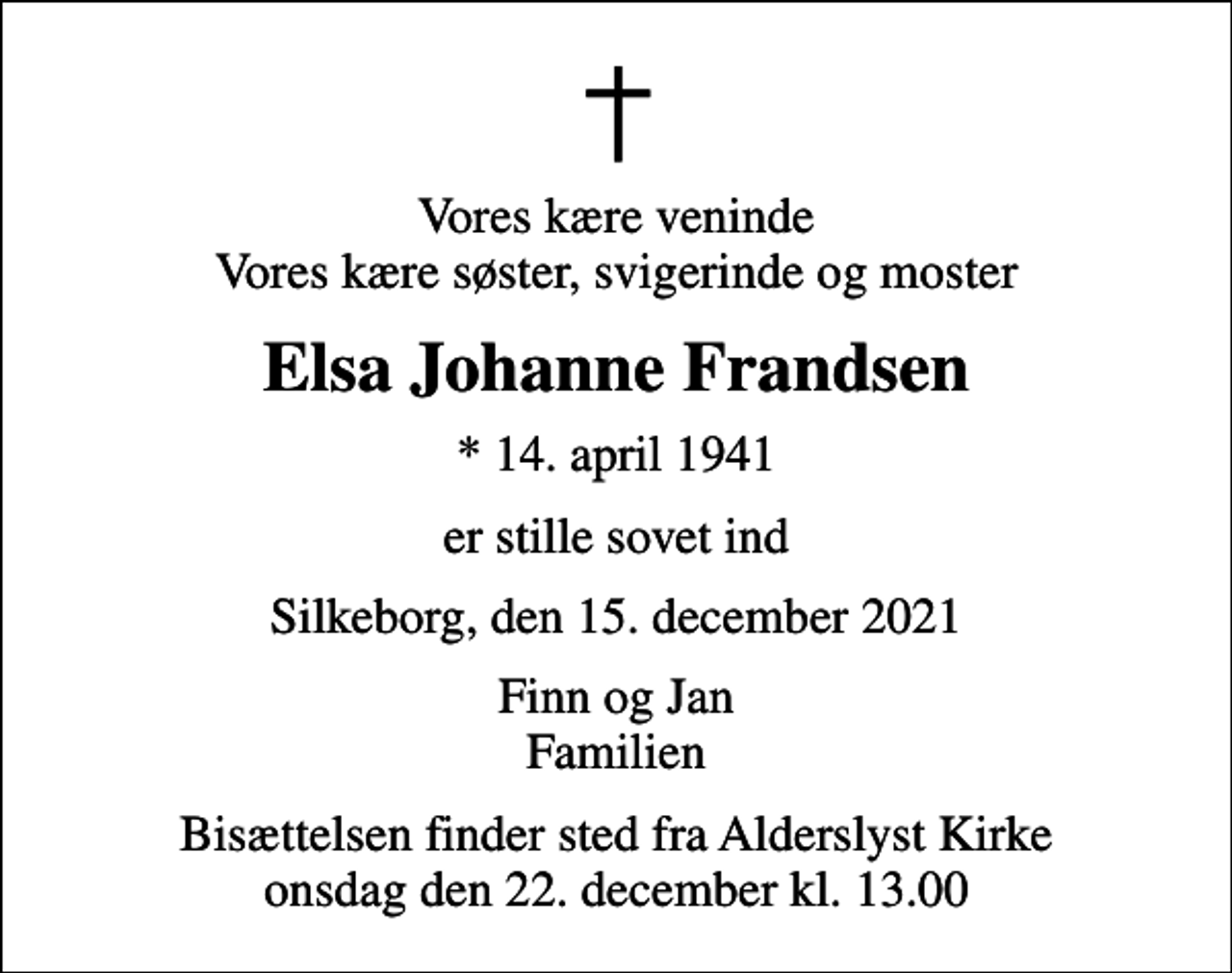 <p>Vores kære veninde Vores kære søster, svigerinde og moster<br />Elsa Johanne Frandsen<br />* 14. april 1941<br />er stille sovet ind<br />Silkeborg, den 15. december 2021<br />Finn og Jan Familien<br />Bisættelsen finder sted fra Alderslyst Kirke onsdag den 22. december kl. 13.00</p>