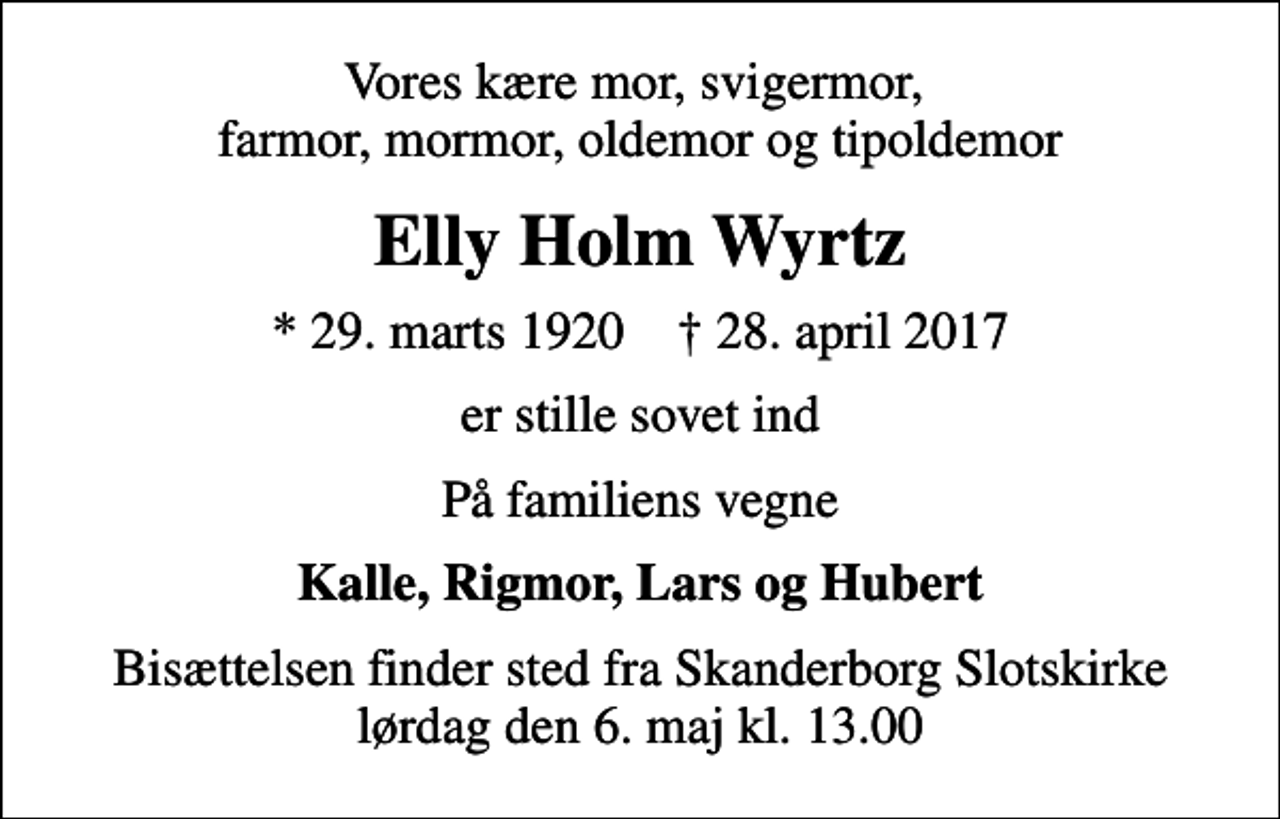 <p>Vores kære mor, svigermor, farmor, mormor, oldemor og tipoldemor<br />Elly Holm Wyrtz<br />* 29. marts 1920 ✝ 28. april 2017<br />er stille sovet ind<br />På familiens vegne<br />Kalle, Rigmor, Lars og Hubert<br />Bisættelsen finder sted fra Skanderborg Slotskirke lørdag den 6. maj kl. 13.00</p>