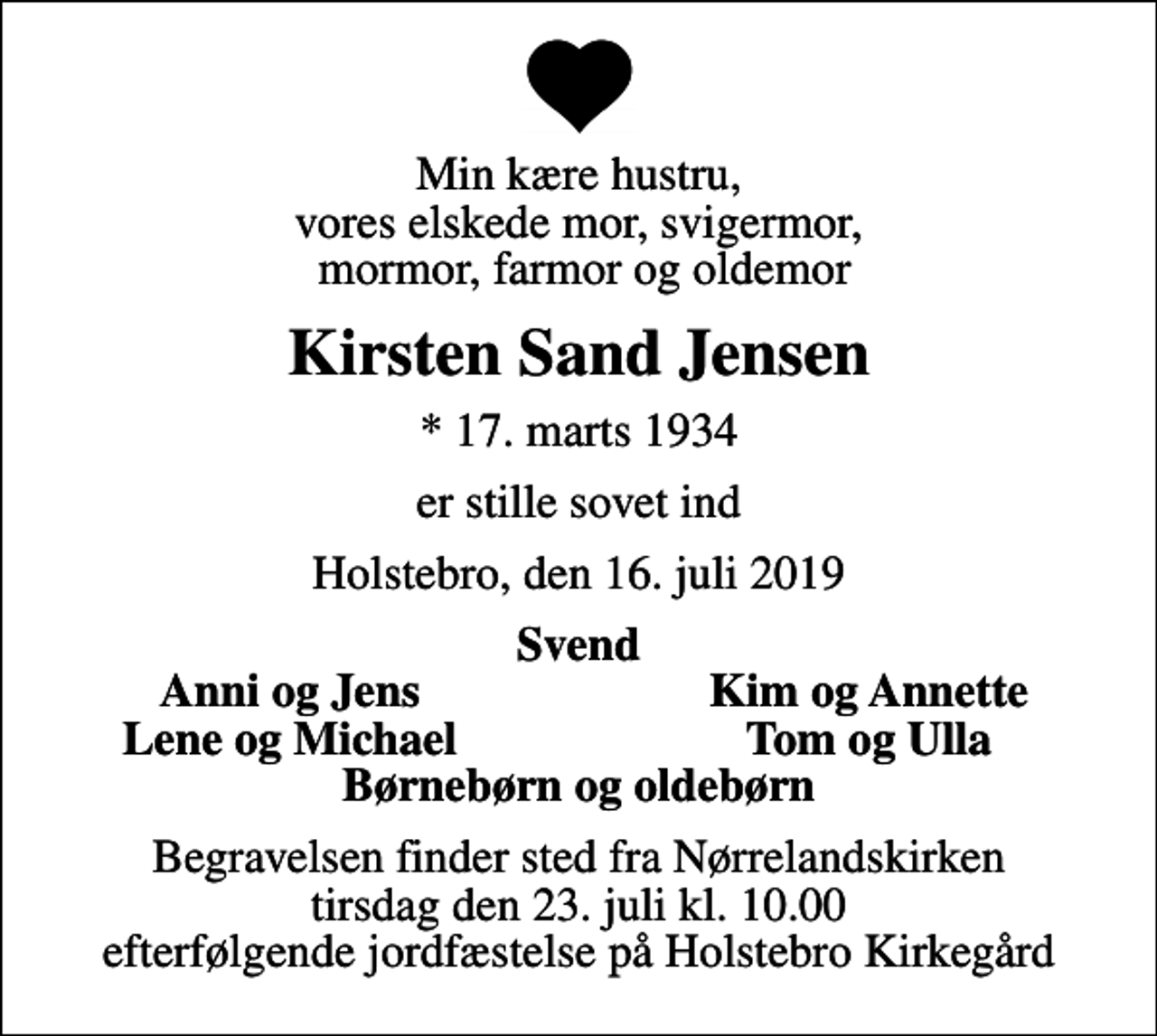 <p>Min kære hustru, vores elskede mor, svigermor, mormor, farmor og oldemor<br />Kirsten Sand Jensen<br />* 17. marts 1934<br />er stille sovet ind<br />Holstebro, den 16. juli 2019<br />Svend<br />Anni og Jens<br />Kim og Annette<br />Lene og Michael<br />Tom og Ulla<br />Begravelsen finder sted fra Nørrelandskirken tirsdag den 23. juli kl. 10.00 efterfølgende jordfæstelse på Holstebro Kirkegård</p>