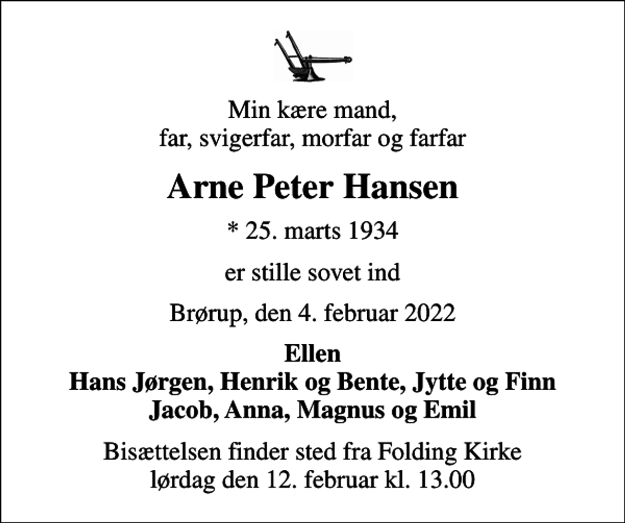 <p>Min kære mand, far, svigerfar, morfar og farfar<br />Arne Peter Hansen<br />* 25. marts 1934<br />er stille sovet ind<br />Brørup, den 4. februar 2022<br />Ellen Hans Jørgen, Henrik og Bente, Jytte og Finn Jacob, Anna, Magnus og Emil<br />Bisættelsen finder sted fra Folding Kirke lørdag den 12. februar kl. 13.00</p>