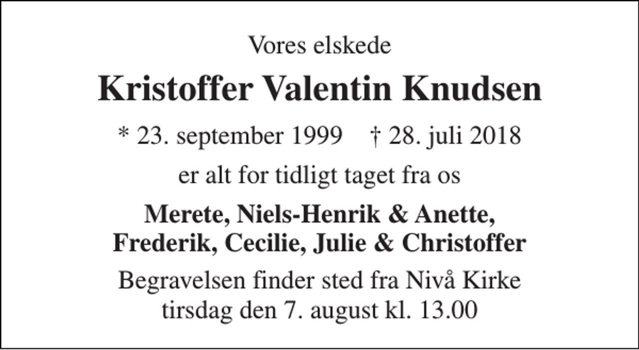 <p>Vores elskede<br />Kristoffer Valentin Knudsen<br />* 23. september 1999 † 28. juli 2018<br />er alt for tidligt taget fra os<br />Merete, Niels-Henrik &amp; Anette, Frederik, Cecilie, Julie &amp; Christoffer<br />Begravelsen finder sted fra Nivå Kirke tirsdag den 7. august kl. 13.00</p>