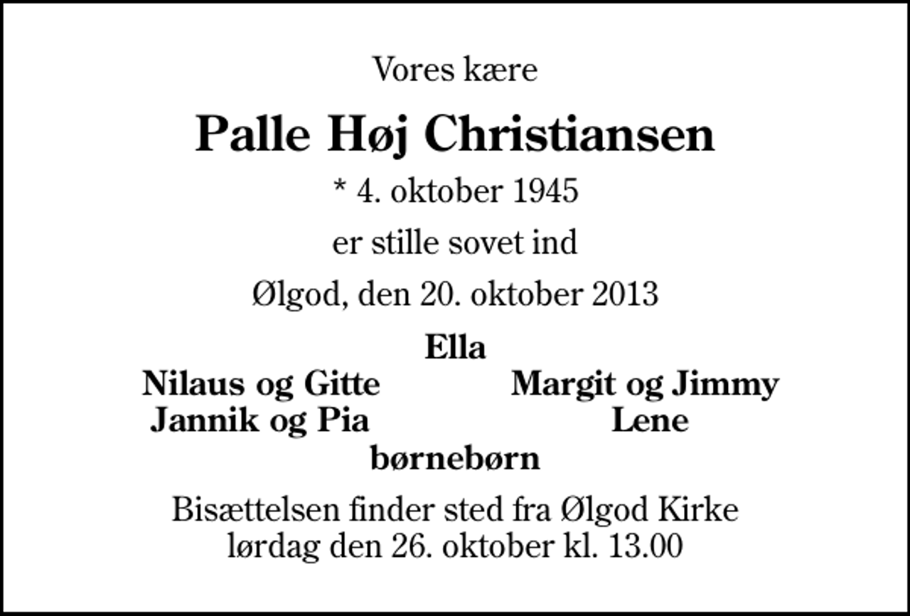 <p>Vores kære<br />Palle Høj Christiansen<br />* 4. oktober 1945<br />er stille sovet ind<br />Ølgod, den 20. oktober 2013<br />Ella<br />Nilaus og Gitte<br />Margit og Jimmy<br />Jannik og Pia<br />Lene<br />Bisættelsen finder sted fra Ølgod Kirke lørdag den 26. oktober kl. 13.00</p>