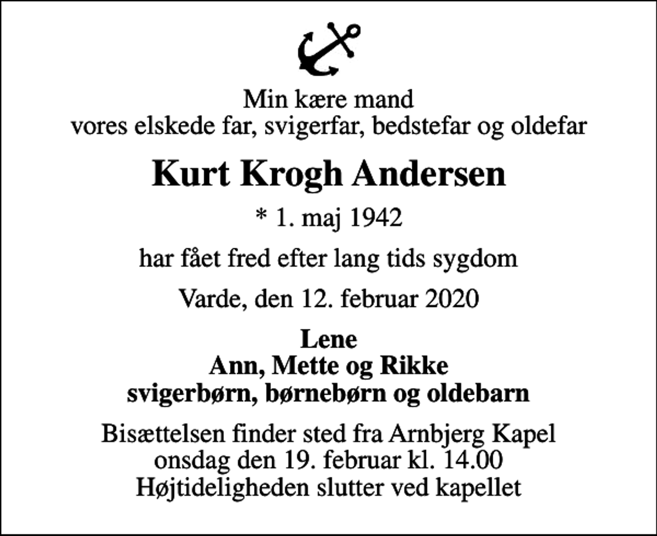 <p>Min kære mand vores elskede far, svigerfar, bedstefar og oldefar<br />Kurt Krogh Andersen<br />* 1. maj 1942<br />har fået fred efter lang tids sygdom<br />Varde, den 12. februar 2020<br />Lene Ann, Mette og Rikke svigerbørn, børnebørn og oldebarn<br />Bisættelsen finder sted fra Arnbjerg Kapel onsdag den 19. februar kl. 14.00 Højtideligheden slutter ved kapellet</p>