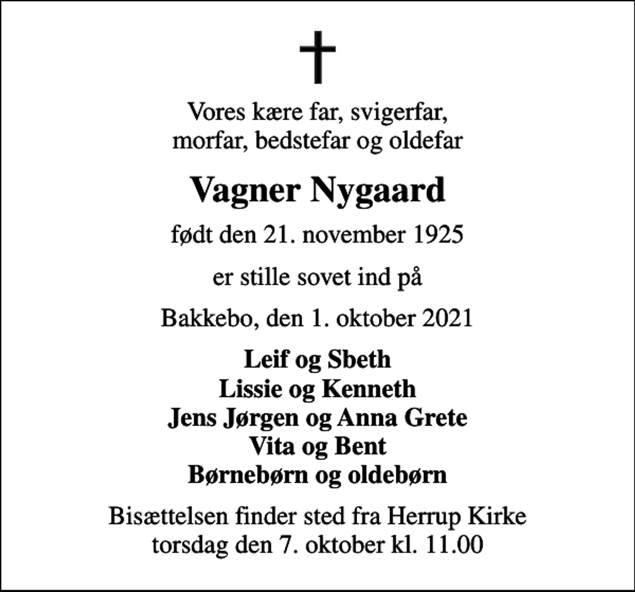 <p>Vores kære far, svigerfar, morfar, bedstefar og oldefar<br />Vagner Nygaard<br />født den 21. november 1925<br />er stille sovet ind på<br />Bakkebo, den 1. oktober 2021<br />Leif og Sbeth Lissie og Kenneth Jens Jørgen og Anna Grete Vita og Bent Børnebørn og oldebørn<br />Bisættelsen finder sted fra Herrup Kirke torsdag den 7. oktober kl. 11.00</p>