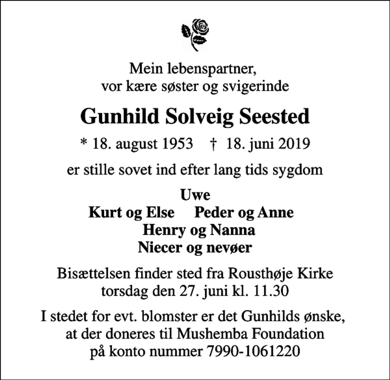 <p>Mein lebenspartner, vor kære søster og svigerinde<br />Gunhild Solveig Seested<br />* 18. august 1953 ✝ 18. juni 2019<br />er stille sovet ind efter lang tids sygdom<br />Uwe Kurt og Else Peder og Anne Henry og Nanna Niecer og nevøer<br />Bisættelsen finder sted fra Rousthøje Kirke torsdag den 27. juni kl. 11.30<br />I stedet for evt. blomster er det Gunhilds ønske, at der doneres til Mushemba Foundation på konto nummer 7990-1061220</p>