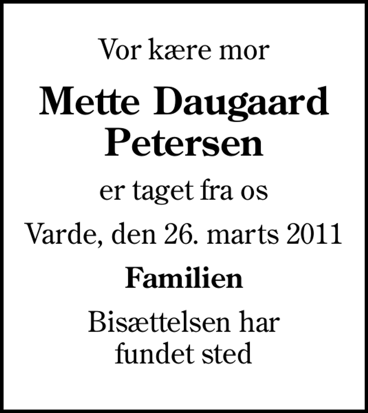 <p>Vor kære mor<br />Mette Daugaard Petersen<br />er taget fra os<br />Varde, den 26. marts 2011<br />Familien<br />Bisættelsen har fundet sted</p>