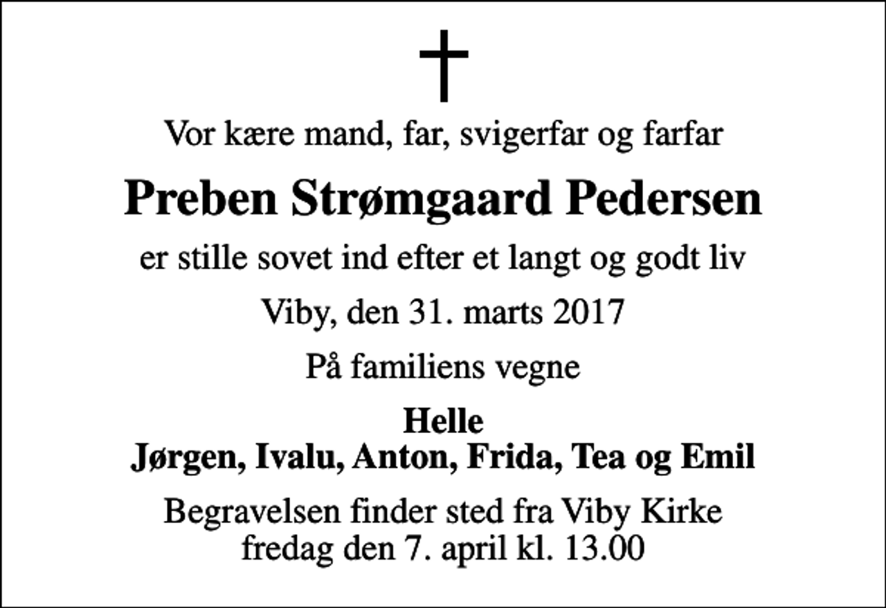 <p>Vor kære mand, far, svigerfar og farfar<br />Preben Strømgaard Pedersen<br />er stille sovet ind efter et langt og godt liv<br />Viby, den 31. marts 2017<br />På familiens vegne<br />Helle Jørgen, Ivalu, Anton, Frida, Tea og Emil<br />Begravelsen finder sted fra Viby Kirke fredag den 7. april kl. 13.00</p>