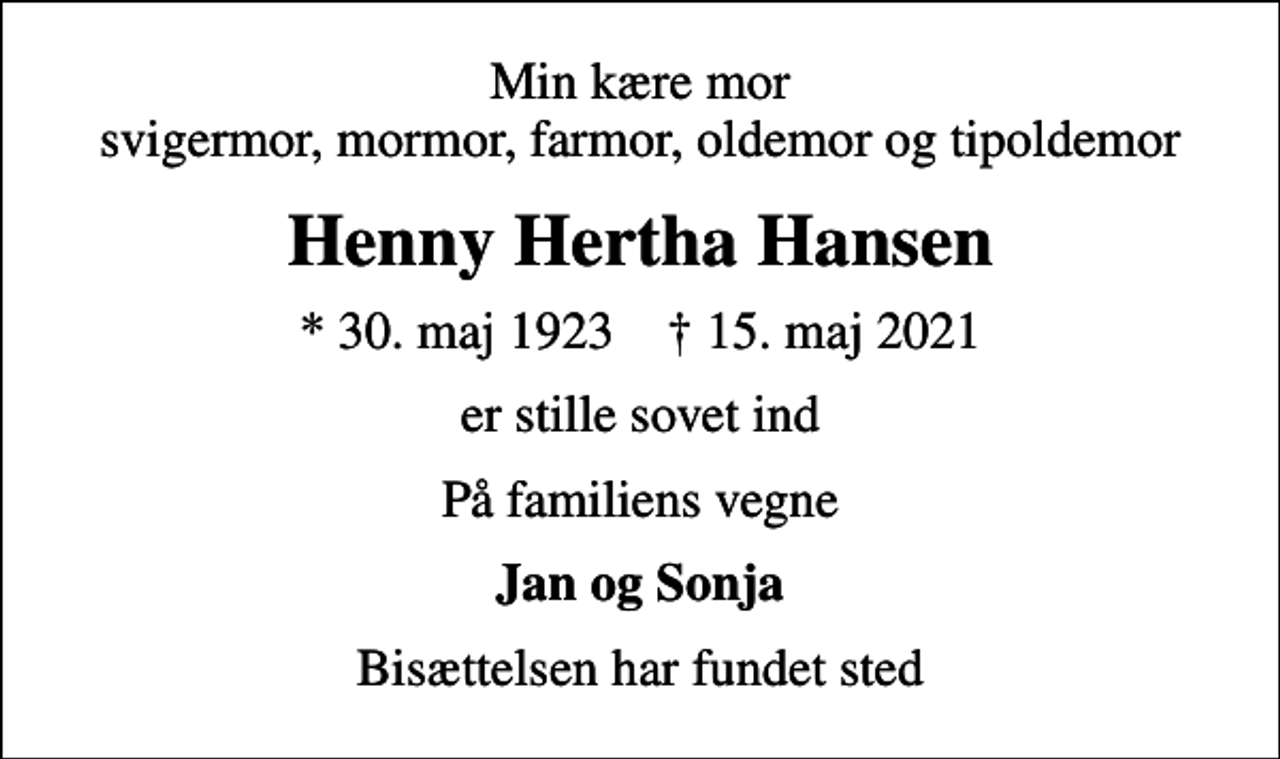<p>Min kære mor svigermor, mormor, farmor, oldemor og tipoldemor<br />Henny Hertha Hansen<br />* 30. maj 1923 ✝ 15. maj 2021<br />er stille sovet ind<br />På familiens vegne<br />Jan og Sonja<br />Bisættelsen har fundet sted</p>