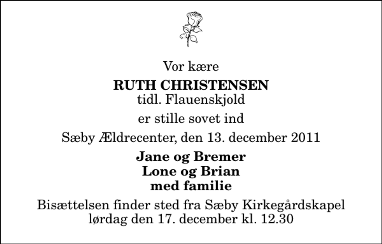 <p>Vor kære<br />Ruth Christensen<br />tidl. Flauenskjold<br />er stille sovet ind<br />Sæby Ældrecenter, den 13. december 2011<br />Jane og Bremer Lone og Brian med familie<br />Bisættelsen finder sted fra Sæby Kirkegårdskapel lørdag den 17. december kl. 12.30</p>
