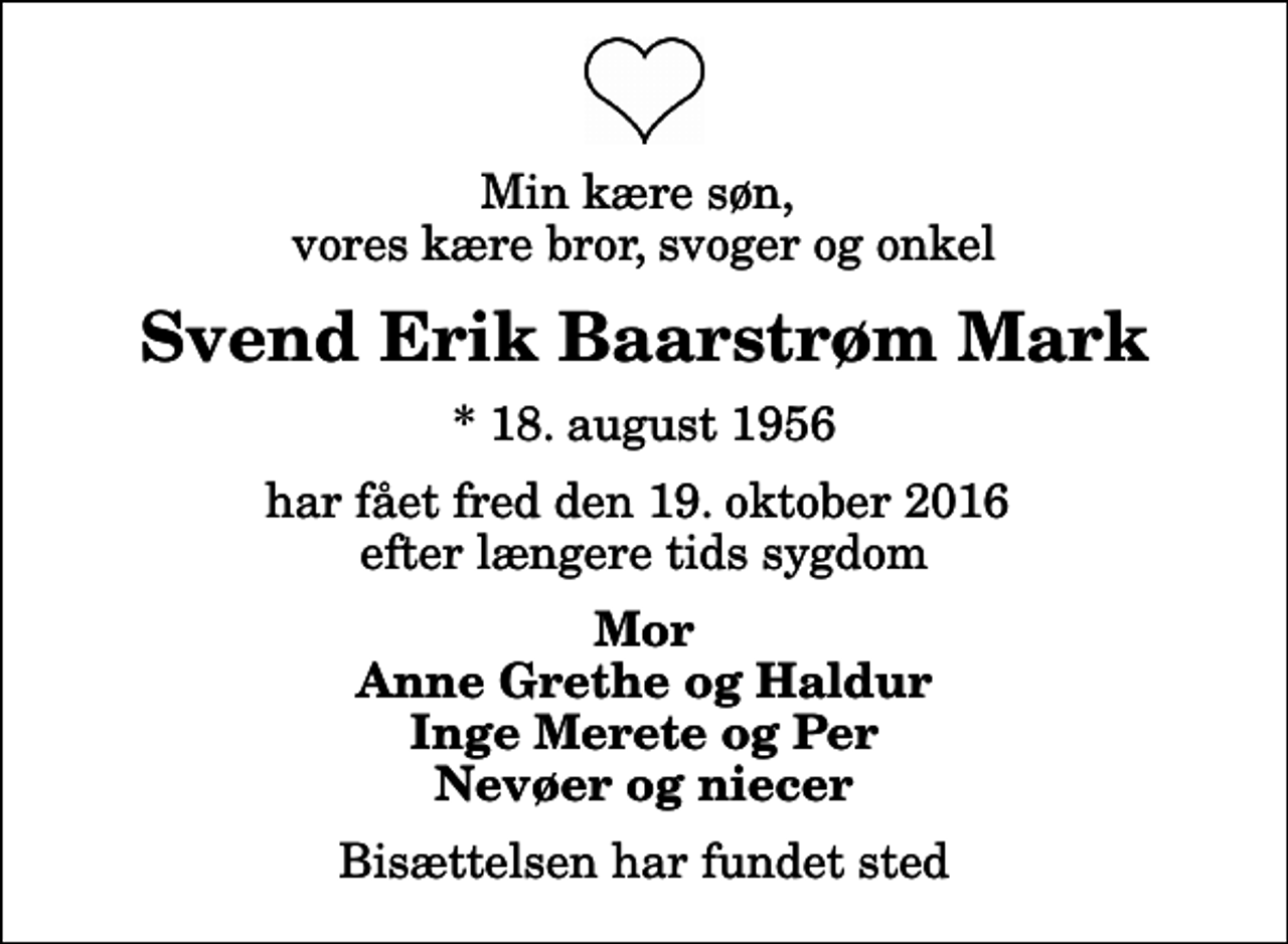 <p>Min kære søn, vores kære bror, svoger og onkel<br />Svend Erik Baarstrøm Mark<br />* 18. august 1956<br />har fået fred den 19. oktober 2016 efter længere tids sygdom<br />Mor Anne Grethe og Haldur Inge Merete og Per Nevøer og niecer<br />Bisættelsen har fundet sted</p>