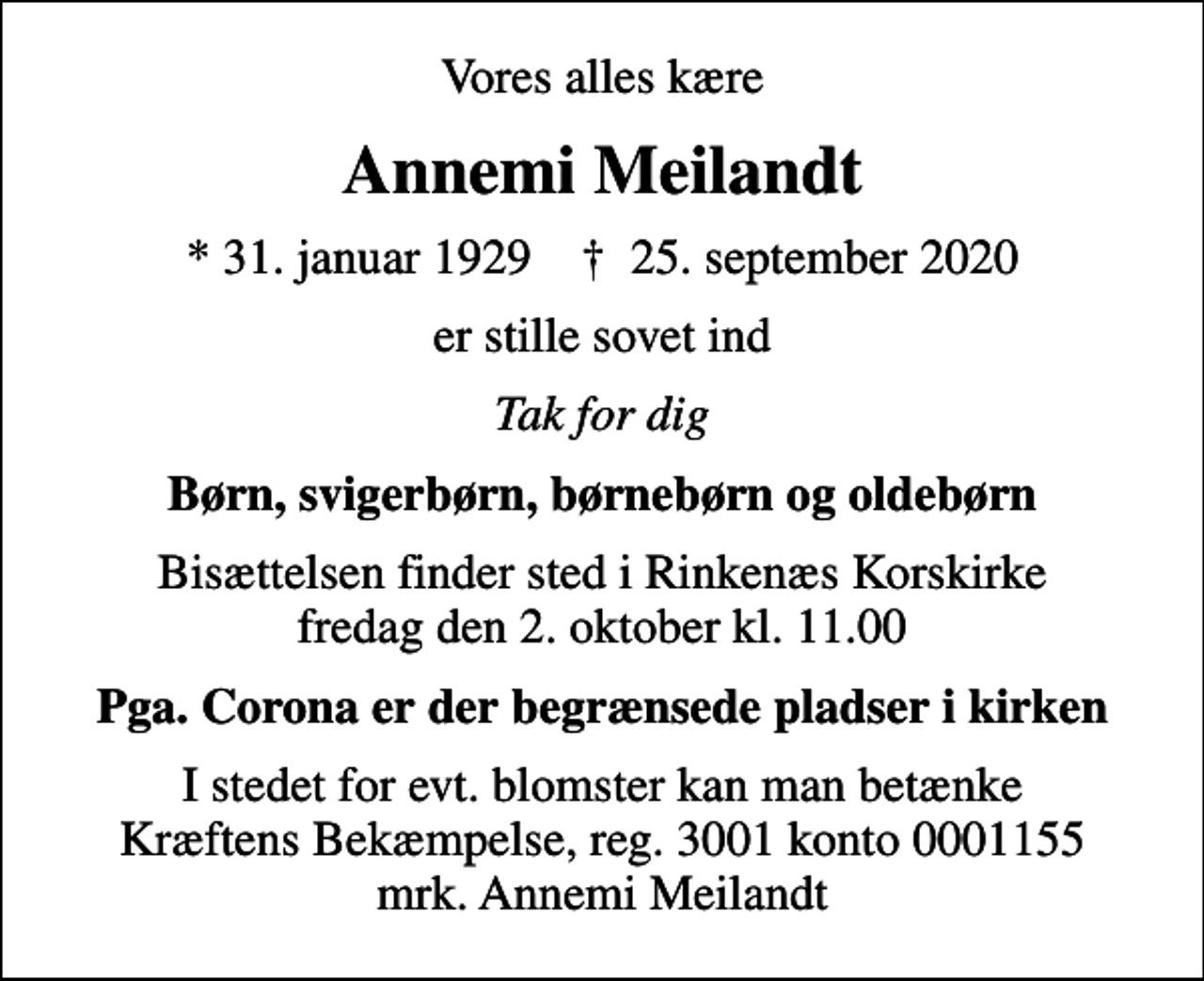 <p>Vores alles kære<br />Annemi Meilandt<br />* 31. januar 1929 ✝ 25. september 2020<br />er stille sovet ind<br />Tak for dig<br />Børn, svigerbørn, børnebørn og oldebørn<br />Bisættelsen finder sted i Rinkenæs Korskirke fredag den 2. oktober kl. 11.00<br />Pga. Corona er der begrænsede pladser i kirken<br />I stedet for evt. blomster kan man betænke<br />Kræftens Bekæmpelse reg.3001konto0001155mrk. Annemi<br />Meilandt</p>